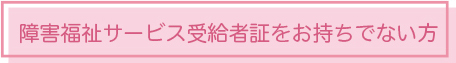 障害福祉サービス受給者証をお持ちでない方